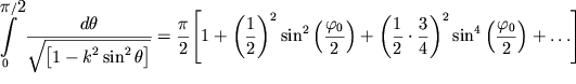 $ {\displaystyle \int\limits_{0}^{{{\displaystyle \pi } / {\displaystyle 2}}} {{\displaystyle \frac{{\displaystyle d\theta }}{{\displaystyle \sqrt {{\displaystyle \left[ {\displaystyle 1 - k^{2}\sin ^{2}\theta } \right]}} }}}} } = {\displaystyle \frac{{\displaystyle \pi }}{{\displaystyle 2}}}{\displaystyle \left[ {\displaystyle 1 + \left( {{\displaystyle \frac{{\displaystyle 1}}{{\displaystyle 2}}}} \right)^{2}\sin ^{2}\left( {{\displaystyle \frac{{\displaystyle \varphi _{0} }}{{\displaystyle 2}}}} \right) + \left( {{\displaystyle \frac{{\displaystyle 1}}{{\displaystyle 2}}} \cdot {\displaystyle \frac{{\displaystyle 3}}{{\displaystyle 4}}}} \right)^{2}\sin ^{4}\left( {{\displaystyle \frac{{\displaystyle \varphi _{0} }}{{\displaystyle 2}}}} \right) + \ldots } \right]} $