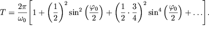 $ T = {\displaystyle \frac{{\displaystyle 2\pi }}{{\displaystyle \omega _{0} }}}{\displaystyle \left[ {\displaystyle 1 + \left( {{\displaystyle \frac{{\displaystyle 1}}{{\displaystyle 2}}}} \right)^{2}\sin ^{2}\left( {{\displaystyle \frac{{\displaystyle \varphi _{0} }}{{\displaystyle 2}}}} \right) + \left( {{\displaystyle \frac{{\displaystyle 1}}{{\displaystyle 2}}} \cdot {\displaystyle \frac{{\displaystyle 3}}{{\displaystyle 4}}}} \right)^{2}\sin ^{4}\left( {{\displaystyle \frac{{\displaystyle \varphi _{0} }}{{\displaystyle 2}}}} \right) + \ldots } \right]}. $