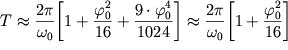 $ T \approx {\displaystyle \frac{{\displaystyle 2\pi }}{{\displaystyle \omega _{0} }}}{\displaystyle \left[ {\displaystyle 1 + {\displaystyle \frac{{\displaystyle \varphi _{0}^{2} }}{{\displaystyle 16}}} + {\displaystyle \frac{{\displaystyle 9 \cdot \varphi _{0}^{4} }}{{\displaystyle 1024}}}} \right]} \approx {\displaystyle \frac{{\displaystyle 2\pi }}{{\displaystyle \omega _{0} }}}{\displaystyle \left[ {\displaystyle 1 + {\displaystyle \frac{{\displaystyle \varphi _{0}^{2} }}{{\displaystyle 16}}}} \right]} $